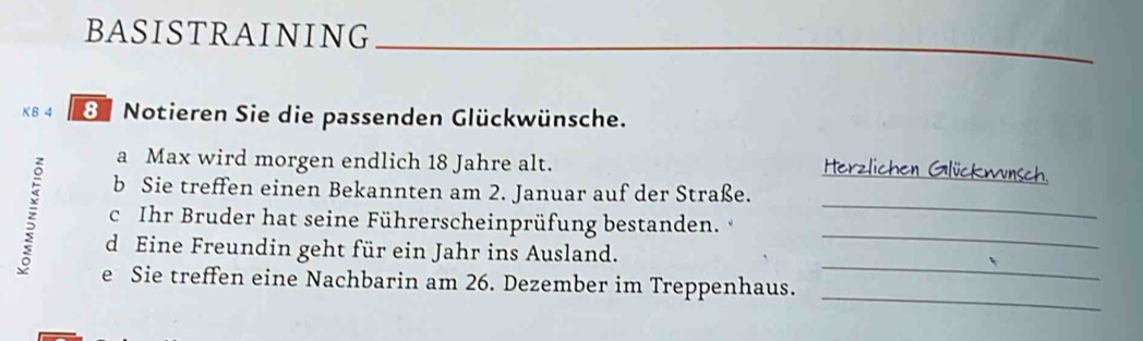 BASISTRAINING 
_ 
KB 4 8 Notieren Sie die passenden Glückwünsche. 
_ 
a Max wird morgen endlich 18 Jahre alt. 
b Sie treffen einen Bekannten am 2. Januar auf der Straße. 
_ 
c Ihr Bruder hat seine Führerscheinprüfung bestanden. 
_ 
_ 
d Eine Freundin geht für ein Jahr ins Ausland. 
_ 
e Sie treffen eine Nachbarin am 26. Dezember im Treppenhaus.