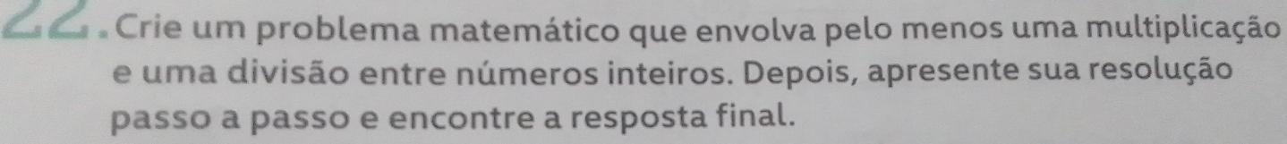 Crie um problema matemático que envolva pelo menos uma multiplicação 
e uma divisão entre números inteiros. Depois, apresente sua resolução 
passo a passo e encontre a resposta final.