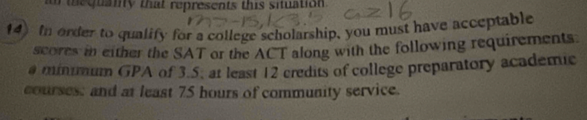 a e quanty that represents this situation . 
14 In order to qualify for a college scholarship, you must have acceptable 
scores in either the SAT or the ACT along with the following requirements. 
minmum GPA of 3.5, at least 12 credits of college preparatory academic 
courses: and at least 75 hours of community service.