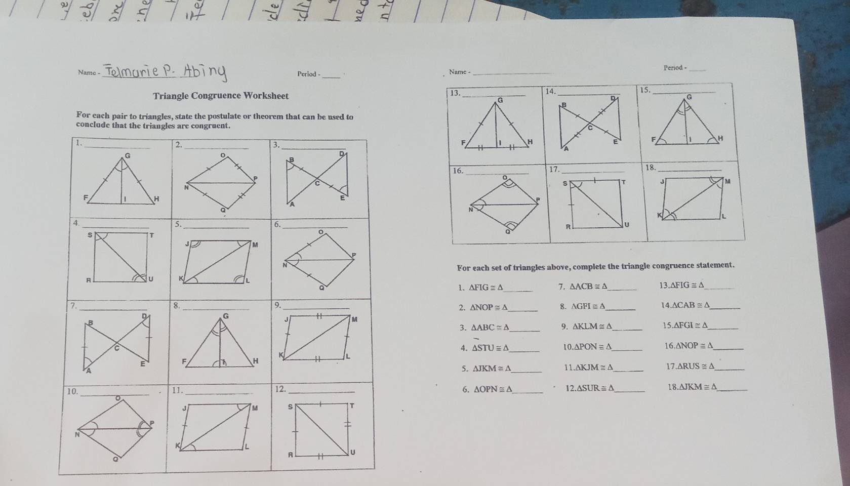 Name - Period -_ 
Name -_ Period -_ 
13. 
Triangle Congruence Worksheet14. 
15. 
17_ 
18._ 
For each set of triangles above, complete the triangle congruence statement. 
1. △ FIG≌ △ _ 7. △ ACB≌ △ _13 △ FIG≌ △ _ 
2. 
_ 
1 
8. △ GFI≌ △ 4.△ CAB≌ △ _ 
3. △ ABC≌ △ _ 9. △ KLM≌ △ _ 15 
10 
4. △ STU≌ △ △ PONequiv △ 1 
_ 6.△ NOP≌ △ _ 
5. △ JKM≌ △
_ 
11 △ KJM≌ △ _17 △ RUS≌ △ _ 
6.
△ O _ 12.△ SUR≌ △ 8.△ JKM≌ △ _