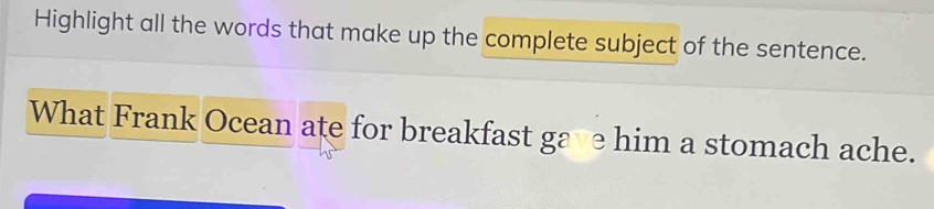 Highlight all the words that make up the complete subject of the sentence. 
What Frank Ocean ate for breakfast gave him a stomach ache.