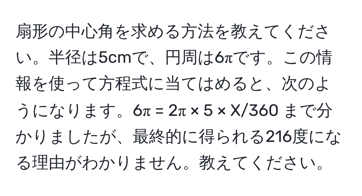 扇形の中心角を求める方法を教えてください。半径は5cmで、円周は6πです。この情報を使って方程式に当てはめると、次のようになります。6π = 2π × 5 × X/360 まで分かりましたが、最終的に得られる216度になる理由がわかりません。教えてください。