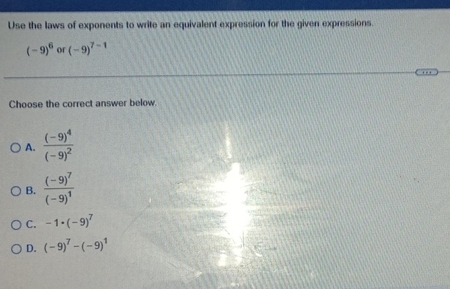 Use the laws of exponents to write an equivalent expression for the given expressions.
(-9)^6 or (-9)^7-1
Choose the correct answer below.
A. frac (-9)^4(-9)^2
B. frac (-9)^7(-9)^1
C. -1· (-9)^7
D. (-9)^7-(-9)^1