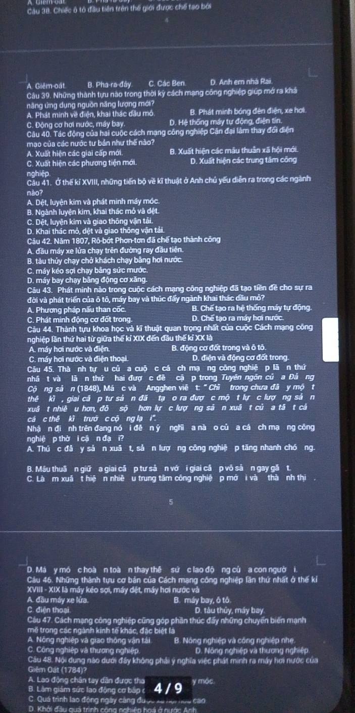 Chiếc ô tổ đầu tiên trên thế giới được chế tạo bởi
A. Glêm-oát B. Pha-ra-đây. C. Các Ben D. Anh em nhà Rai.
Câu 39. Những thành tựu nào trong thời ký cách mạng công nghiệp giúp mở ra khả
năng ứng dụng nguồn năng lượng mới?
A. Phát minh về điện, khai thác đầu mỏ. B. Phát minh bóng đèn điện, xe hơl.
C. Đông cơ hơi nước, máy bay D. Hệ thống máy tư động, điện tín.
Câu 40. Tác động của hai cuộc cách mạng công nghiệp Căn đại làm thay đổi điện
mạo của các nước tư bản như thế nào?
A. Xuất hiện các giai cấp mới. B. Xuất hiện các mâu thuân xã hội mới.
C. Xuất hiện các phương tiện mới. D. Xuất hiện các trung tâm công
nghiệp
Câu 41. Ở thể kí XVIII, những tiến bộ về kĩ thuật ở Anh chủ yếu diễn ra trong các ngành
nào?
A. Dệt, luyện kim và phát minh máy móc.
B. Ngành luyện kim, khai thác mỏ và đệt.
C. Dệt, luyện kim và giao thông vận tải.
D. Khai thác mỏ, dệt và giao thông vận tải.
Câu 42. Năm 1807, Rô-bớt Phơn-tơn đã chế tạo thành công
A. đầu máy xe lửa chạy trên đường ray đầu tiên.
B. tàu thủy chạy chở khách chạy bằng hơi nước.
C. máy kéo sợi chạy bằng sức mước.
D. máy bay chạy bãng động cơ xăng.
Câu 43. Phát minh nào trong cuộc cách mạng công nghiệp đã tạo tiền đề cho sự ra
đời và phát triển của ô tô, máy bay và thúc đấy ngành khai thác dầu mỏ?
A. Phương pháp nấu than cốc. B. Chế tạo ra hệ thống máy tự động
C. Phát minh động cơ đốt trong. D. Chế tạo ra máy hơi nước.
Câu 44. Thành tựu khoa học và kĩ thuật quan trọng nhất của cuộc Cách mạng công
nghiệp lần thứ hai từ giữa thế kỉ XIX đến đầu thế kỉ XX là
A. máy hơi nước và điện B. động cơ đốt trong và ô tô.
C. máy hơi nước và điện thoại. D. điện và động cơ đốt trong
Câu 45. Thà nh tự u củ a cuộ c cá ch mạ ng công nghiệ p lã n thứ
nhá t và lã n thứ hai đượ c đề cậ p trong Tuyên ngôn củ a Đá ng
Cộng sảần (1848), Má c và Angghen viê t: " Chì trong chưa đã y mộ t
thê kì , giai cã p tư sả n đã tạ o ra đượ c mộ t lự c lượ ng sá n
xuâ t nhiề u hơn, đô sộ hơn lự c lượ ng sả n xuâ t củ a tā t cả
cá c thế kì trướ c cộ ng lạ i'
Nhậ n đị nh trên đang nó i đề n ý nghĩ a nà o củ a cá ch mạ ng công
nghiệ p thờ i cậ n đạ i?
A. Thủ c đâ y sả n xuã t, sả n lượ ng công nghiệ p tăng nhanh chó ng.
B. Mậu thuậ n giữ a giai cá p tư sả n vớ i giai cá p võ sả n gay gă t.
C. Là m xuã t hiệ n nhiề u trung tâm công nghiệ p mớ i và thà nh thị
D. Má y mó c hoà n toà n thay thê sử c lao độ ng củ a con ngườ i
Câu 46. Những thành tựu cơ bản của Cách mạng công nghiệp lần thứ nhất ở thể kỉ
XVIII - XIX là máy kéo sơi, máy dệt, máy hơi nước và
A. đầu máy xe lửa. B. máy bay, ô tô.
C. điện thoại D. tàu thủy, máy bay.
Cáu 47. Cách mạng công nghiệp cũng góp phần thúc đẩy những chuyển biến mạnh
mẽ trong các ngành kinh tế khác, đặc biệt là
A. Nông nghiệp và giao thông vận tái B. Nóng nghiệp và công nghiệp nhe.
C. Công nghiệp và thương nghiệp D. Nông nghiệp và thương nghiệp
Câu 48. Nội dung nào dưới đây không phải ý nghĩa việc phát minh ra máy hơi nước của
Giêm Gất (1784)?
A. Lao động chân tay dân được tha
B. Lâm giám sức lao động cơ báp c 4 / 9 y móc
C. Quá trình lao động ngày cáng được xã hội nữu cao
D. Khởi đầu quả trình công nghiêp hoá ở nước Anh