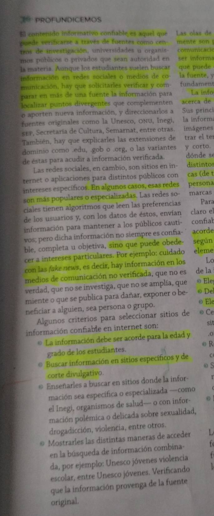 PROFUNDICEMOS
El contenido informativo confiable es aquel que Las olas de
puede verificarse a través de fuentes como cen mente son  
tros de investigación, universidades u organis- comunicació
mos públicos o privados que sean autoridad en ser informa
la materia. Aunque los estudiantes suelen buscar que puede
información en redes sociales o medios de co- la fuente, y
municación, hay que solicitarles verificar y com- fundament
parar en más de una fuente la información para La info
localizar puntos divergentes que complementen acerca de
o aporten nueva información, y direccionarlos a Sus princi
fuentes originales como la Unesco, Onu, Inegi, la informa
SEP, Secretaría de Cultura, Semarnat, entre otras. imágenes
También, hay que explicarles las extensiones de     trar el te
dominio como .edu, .gob o .org, o las variantes y corto.
de éstas para acudir a información verificada. dónde se
Las redes sociales, en cambio, son sitios en in- distintos
ternet o aplicaciones para distintos públicos con cas (de t
intereses específicos. En algunos casos, esas redes . persona
son más populares o especializadas. Las redes so- marcas
ciales tienen algoritmos que leen las preferencias  Para
de los usuarios y, con los datos de éstos, envían claro el
información para mantener a los públicos cauti- confiab
vos; pero dicha información no siempre es confia- acorde
ble, completa u objetiva, sino que puede obede- según
cer a intereses particulares. Por ejemplo: cuidado eleme
con las fake news, es decir, hay información en los Lc
medios de comunicación no verificada, que no es de la
verdad, que no se investiga, que no se amplía, que ® Ele
miente o que se publica para dañar, exponer o be- ☺ De
© Ele
neficiar a alguien, sea persona o grupo.
Algunos criterios para seleccionar sitios de ☺ Ce
información confiable en internet son:
sit
La información debe ser acorde para la edad y ,O
grado de los estudiantes. ● R
Buscar información en sitios específicos y de C
corte divulgativo. o S
Enseñarles a buscar en sitios donde la infor-
mación sea específica o especializada —como
el Inegi, organismos de salud— o con infor- 。
pación polémica o delicada sobre sexualidad,
drogadicción, violencia, entre otros.
Mostrarles las distintas maneras de acceder L
en la búsqueda de información combina-
da, por ejemplo: Unesco jóvenes violencia   
escolar, entre Unesco jóvenes. Verificando
que la información provenga de la fuente
original.