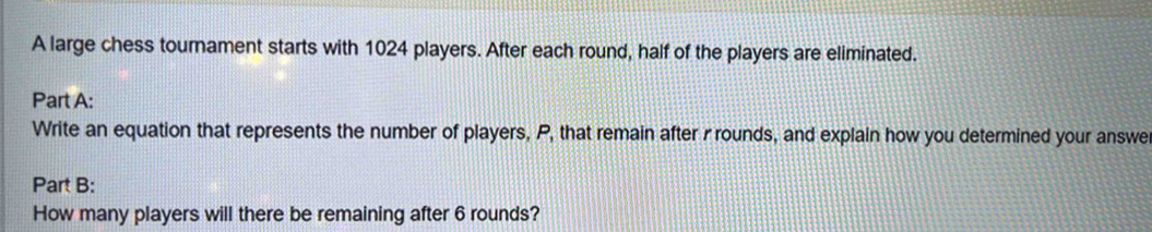 A large chess tournament starts with 1024 players. After each round, half of the players are eliminated. 
Part A: 
Write an equation that represents the number of players, P, that remain after rrounds, and explain how you determined your answe 
Part B: 
How many players will there be remaining after 6 rounds?