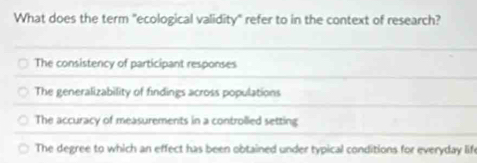 What does the term "ecological validity" refer to in the context of research?
The consistency of participant responses
The generalizability of findings across populations
The accuracy of measurements in a controlled setting
The degree to which an effect has been obtained under typical conditions for everyday lif