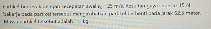 Partikel bergerak dengan kecepatan awal v_0=25m/s. Resultan gaya sebesar 15 N
bekerja pada partikel tersebut mengakibatkan partikel berhenti pada jarak 62,5 meter. 
Massa partikel tersebut adalah. . . . kg