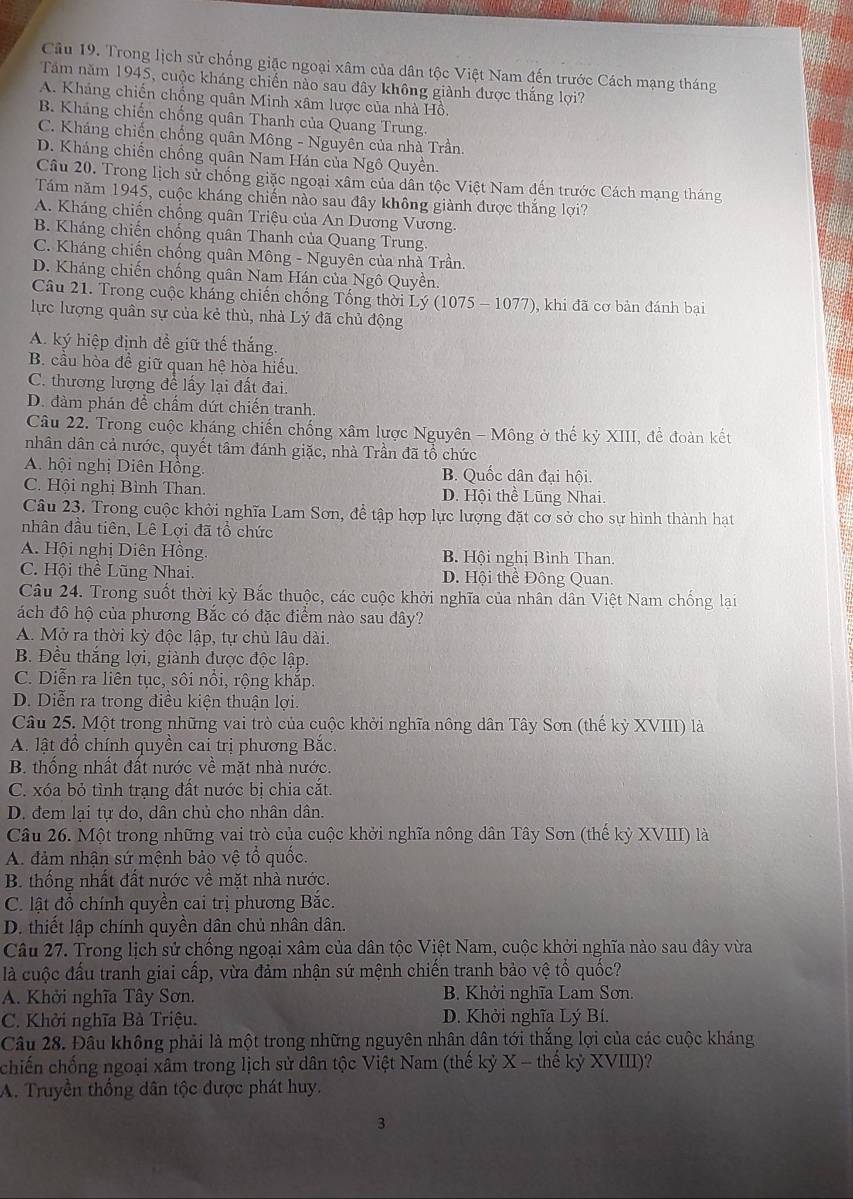 Cầu 19. Trong lịch sử chống giặc ngoại xâm của dân tộc Việt Nam đến trước Cách mạng tháng
Tăm năm 1945, cuộc kháng chiến nào sau đây không giành được thắng lợi?
A. Kháng chiến chống quân Minh xâm lược của nhà Hồ.
B. Kháng chiến chống quân Thanh của Quang Trung.
C. Kháng chiến chống quân Mông - Nguyên của nhà Trần.
D. Kháng chiến chống quân Nam Hán của Ngô Quyền.
Câu 20. Trong lịch sử chống giặc ngoại xâm của dân tộc Việt Nam đến trước Cách mạng tháng
Tăm năm 1945, cuộc kháng chiến nào sau đây không giành được thắng lợi?
A. Kháng chiến chống quân Triệu của An Dương Vương.
B. Kháng chiến chống quân Thanh của Quang Trung.
C. Kháng chiến chống quân Mông - Nguyên của nhà Trần.
D. Kháng chiến chống quân Nam Hán của Ngô Quyền.
Câu 21. Trong cuộc kháng chiến chống Tổng thời Lý (1075 - 1077), khi đã cơ bản đánh bại
lực lượng quân sự của kẻ thù, nhà Lý đã chủ động
A. ký hiệp định đề giữ thế thắng.
B. cầu hòa đề giữ quan hệ hòa hiểu.
C. thương lượng để lấy lại đất đai.
D. đàm phản để chấm dứt chiến tranh.
Câu 22. Trong cuộc kháng chiến chống xâm lược Nguyên - Mông ở thế kỷ XIII, đề đoàn kết
nhân dân cả nước, quyết tâm đánh giặc, nhà Trần đã tổ chức
A. hội nghị Diên Hồng. B. Quốc dân đại hội.
C. Hội nghị Bình Than. D. Hội thề Lũng Nhai.
Câu 23. Trong cuộc khởi nghĩa Lam Sơn, đề tập hợp lực lượng đặt cơ sở cho sự hình thành hạt
nhân đầu tiên, Lê Lợi đã tổ chức
A. Hội nghị Diên Hồng. B. Hội nghị Bình Than.
C. Hội thể Lũng Nhai. D. Hội thể Đông Quan.
Câu 24. Trong suốt thời kỳ Bắc thuộc, các cuộc khởi nghĩa của nhân dân Việt Nam chống lại
ách đô hộ của phương Bắc có đặc điểm nào sau đây?
A. Mở ra thời kỳ độc lập, tự chủ lâu dài.
B. Đều thắng lợi, giành được độc lập.
C. Diễn ra liên tục, sôi nổi, rộng khắp.
D. Diễn ra trong điều kiện thuận lợi.
Câu 25. Một trong những vai trò của cuộc khởi nghĩa nông dân Tây Sơn (thế kỳ XVIII) là
A. lật đồ chính quyền cai trị phương Bắc.
B. thống nhất đất nước về mặt nhà nước.
C. xóa bỏ tỉnh trạng đất nước bị chia cắt.
D. đem lại tự do, dân chủ cho nhân dân.
Câu 26. Một trong những vai trò của cuộc khởi nghĩa nông dân Tây Sơn (thế kỳ XVIII) là
A. đảm nhận sứ mệnh bảo vệ tổ quốc.
B. thống nhất đất nước về mặt nhà nước.
C. lật đổ chính quyền cai trị phương Bắc.
D. thiết lập chính quyền dân chủ nhân dân.
Câu 27. Trong lịch sử chống ngoại xâm của dân tộc Việt Nam, cuộc khởi nghĩa nào sau đây vừa
là cuộc đấu tranh giai cấp, vừa đảm nhận sứ mệnh chiến tranh bảo vệ tổ quốc?
A. Khởi nghĩa Tây Sơn. B. Khởi nghĩa Lam Sơn.
C. Khởi nghĩa Bà Triệu. D. Khởi nghĩa Lý Bí.
Câu 28. Đâu không phải là một trong những nguyên nhân dân tới thắng lợi của các cuộc kháng
chiến chống ngoại xâm trong lịch sử dân tộc Việt Nam (thế kỷ X-the kỷ XVIII)?
A. Truyền thống dân tộc được phát huy.
3
