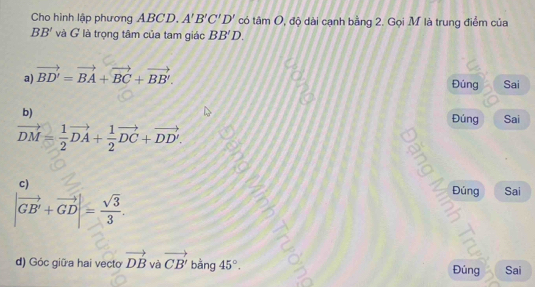 Cho hình lập phương ABCD, A'B'C'D' có tan O , độ dài cạnh bằng 2. Gọi M là trung điểm của
BB' và G là trọng tâm của tam giác BB'D.
a) vector BD'=vector BA+vector BC+vector BB'. Sai
Đúng
b) Sai
Đúng
vector DM= 1/2 vector DA+ 1/2 vector DC+vector DD'. 

c)
Đúng Sai
|vector GB'+vector GD|= sqrt(3)/3 . 
d) Góc giữa hai vecto vector DB và vector CB' bằng 45°. Đúng Sai