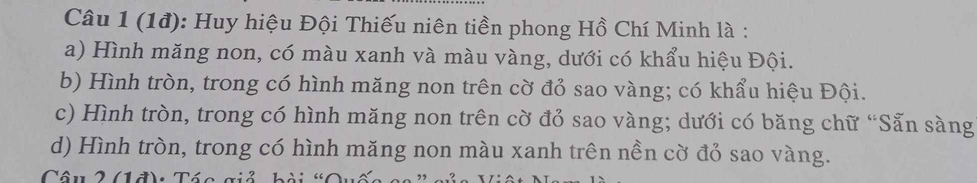 (1đ): Huy hiệu Đội Thiếu niên tiền phong Hồ Chí Minh là :
a) Hình măng non, có màu xanh và màu vàng, dưới có khẩu hiệu Đội.
b) Hình tròn, trong có hình măng non trên cờ đỏ sao vàng; có khẩu hiệu Đội.
c) Hình tròn, trong có hình măng non trên cờ đỏ sao vàng; dưới có băng chữ “Sẵn sàng
d) Hình tròn, trong có hình măng non màu xanh trên nền cờ đỏ sao vàng.
Câu 2 (1đ): Tác