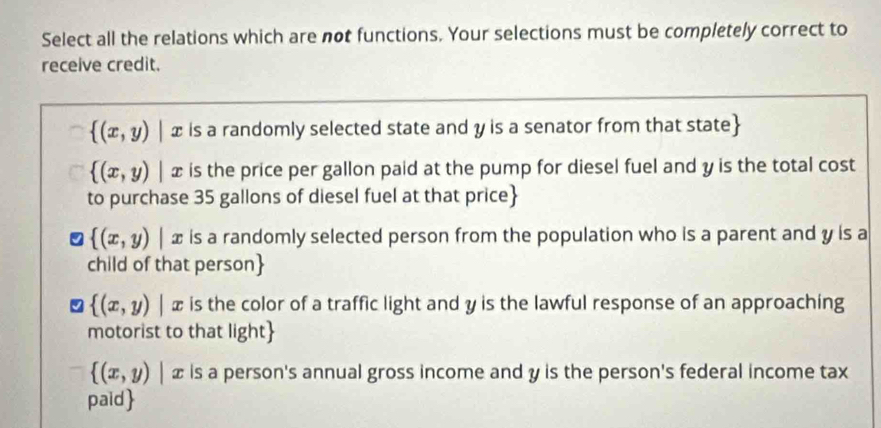 Select all the relations which are not functions. Your selections must be completely correct to
receive credit.
 (x,y)|x is a randomly selected state and y is a senator from that state
 (x,y)|x is the price per gallon paid at the pump for diesel fuel and y is the total cost
to purchase 35 gallons of diesel fuel at that price
 (x,y)|x is a randomly selected person from the population who is a parent and y is a
child of that person
 (x,y)|x is the color of a traffic light and y is the lawful response of an approaching
motorist to that light
 (x,y)|x is a person's annual gross income and y is the person's federal income tax
paid