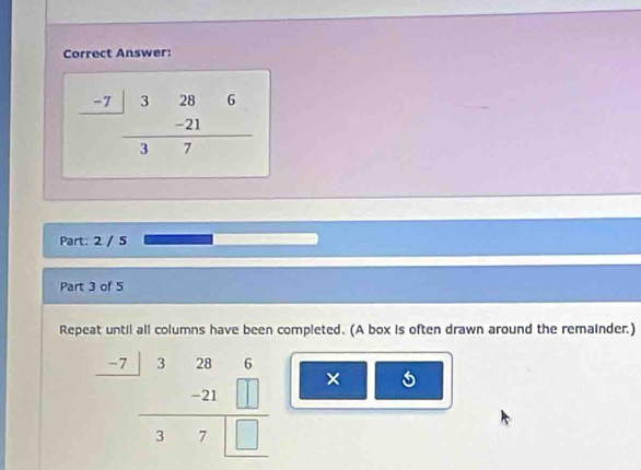 Correct Answer:
frac beginarrayr -7|3286 -21endarray 37
Part: 2 / 5
Part 3 of 5
Repeat until all columns have been completed. (A box is often drawn around the remainder.)
frac beginarrayr -7326 _ - hline 37□ □ endarray  ×
