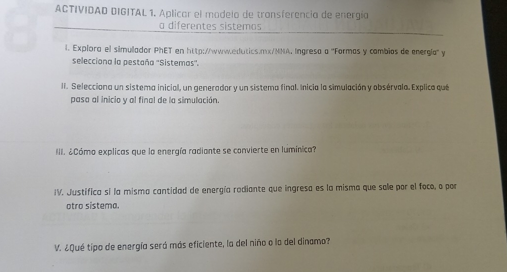 ACTIVIDAD DIGITAL 1. Aplicar el modelo de transferencia de energía 
a diferentes sistemas 
f. Explora el simulador PhET en http://www.edutics.mx/NNA. Ingresa a 'Formas y cambios de energía'' y 
selecciona la pestaña 'Sistemas”. 
II. Selecciona un sistema inicial, un generador y un sistema final. Inicia la simulación y obsérvala. Explica qué 
pasa al inicio y al final de la simulación. 
III. ¿Cómo explicas que la energía radiante se convierte en lumínica? 
IV. Justifica si la misma cantidad de energía radiante que ingresa es la misma que sale por el foco, o por 
otro sistema. 
V. ¿Qué tipo de energía será más eficiente, la del niño o la del dinamo?