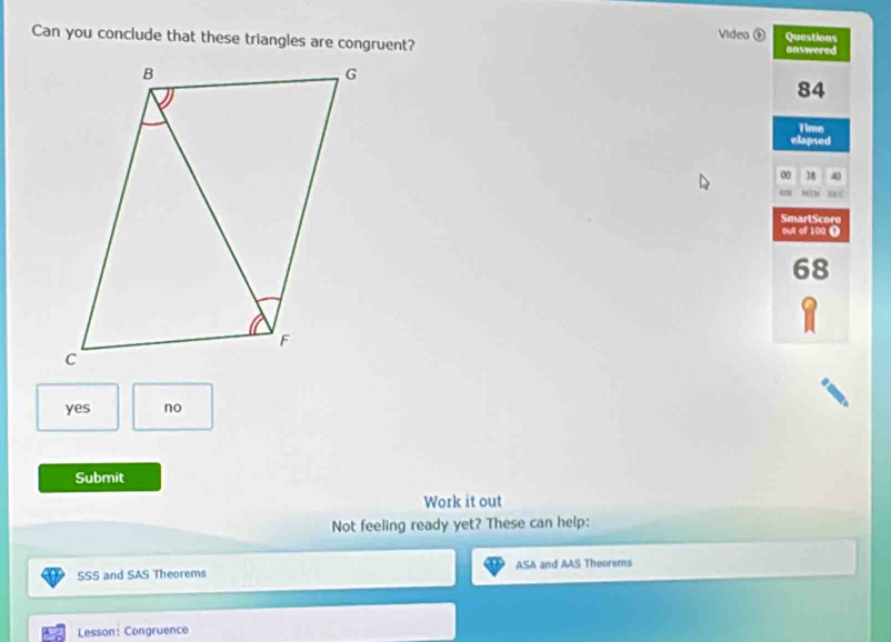 Video ⑥
Can you conclude that these triangles are congruent? Questions answered
84
Time
elapsed
0 38 40
mE C
SmartScore
out of 100 (
68
yes no
Submit
Work it out
Not feeling ready yet? These can help:
SSS and SAS Theorems ASA and AAS Theorems
Lesson: Congruence