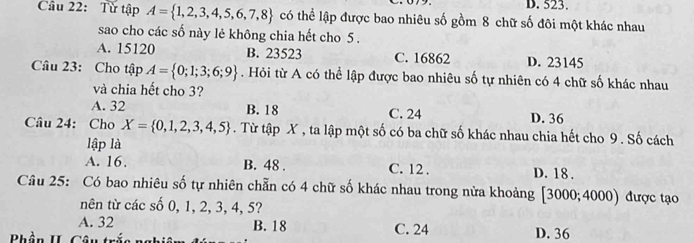 D. 523.
Câu 22: Từ tập A= 1,2,3,4,5,6,7,8 có thể lập được bao nhiêu số gồm 8 chữ số đôi một khác nhau
sao cho các số này lẻ không chia hết cho 5.
A. 15120 B. 23523 C. 16862 D. 23145
Câu 23: Cho tập A= 0;1;3;6;9. Hỏi từ A có thể lập được bao nhiêu số tự nhiên có 4 chữ số khác nhau
và chia hết cho 3?
A. 32 B. 18 C. 24 D. 36
Câu 24: Cho X= 0,1,2,3,4,5. Từ tập X , ta lập một số có ba chữ số khác nhau chia hết cho 9. Số cách
lập là
A. 16. B. 48. C. 12. D. 18.
Câu 25: Có bao nhiêu số tự nhiên chẵn có 4 chữ số khác nhau trong nửa khoảng [ 3000; 4000) được tạo
nên từ các số 0, 1, 2, 3, 4, 5?
A. 32 B. 18 C. 24
Bhần II. Câu trắc nghiên D. 36