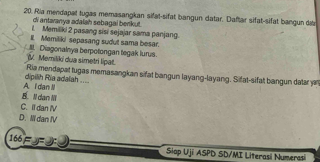 Ria mendapat tugas memasangkan sifat-sifat bangun datar. Daftar sifat-sifat bangun dat
di antaranya adalah sebagai berikut.
1. Memiliki 2 pasang sisi sejajar sama panjang.
II. Memiliki sepasang sudut sama besar.
III. Diagonalnya berpotongan tegak lurus.
IV. Memiliki dua simetri lipat.
Ria mendapat tugas memasangkan sifat bangun layang-layang. Sifat-sifat bangun datar yay
dipilih Ria adalah ....
A. I dan II
B. Il dan III
C. II dan IV
D. III dan IV
166=
Siap Uji ASPD SD/MI Literasi Numerasi