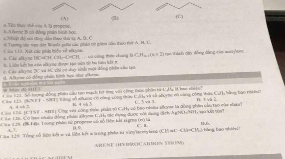 a.Tên thay thể của A là propene.
h.Alkene B có đồng phân hình học.
c.Nhiệt độ sối tăng dẫn theo thứ tự A, B, C
d.Tương tác van der Waals giữa các phân từ giám dẫn theo thứ A, B, C.
Cia 113. Xét các phát biểu về alkyne.
a. Các alkyne HC=CH,CH_3-C=CH.. có công thức chung là C_nH_2n-2(n≥ 2) tạo thành dãy đồng đẳng của acetylene.
h. Liên kết ba của alkyne được tạo nên từ ba liên kết π.
c. Các alkyne 2C và 3C chi có duy nhất một đồng phân cấu tạo.
d. Alkyne có đồng phần hình học như alkene.
3. Trắc nghệm tra hơ ngắn
◆ Mức độ HIEU
Câu 121. Số lượng đồng phân cầu tạo mạch hở ứng với công thức phản tử C_4H_5 là bao nhiêu?
Câu 123. [KNTT - SBT] Tổng số alkene có cùng công thức C_4H_8 và số alkyne có cùng công thức C₄Hạ bằng bao nhiêu?
A. 4 và 2. B. 4 và 3. C. 3 và 3. D. 3 và 2.
Câu 124. [CTST - SBT] Ứng với công thức phân tử C_5H_3 có bao nhiêu alkyne là đồng phân cầu tạo của nhau?
Câu 126. Có bao nhiêu đồng phân alkyne C_5H_8 tác dụng được với dung dịch AgNO_3/NH_3 tạo kết túa?
Câu 128. (B.14): Trong phân tử propene có số liên kết sigma (σ) là D.6.
A. 7. B.9. C. 8.
Câu 129. Tổng số liên kết σ và liên kết π trong phân từ vinylacetylene (CHequiv C-CH=CH_2) bảng bao nhiêu?
ARENE (HYDROCARBON THOM)
nghiê m