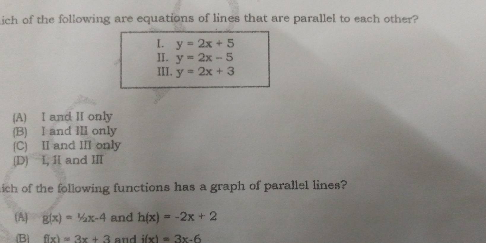 tich of the following are equations of lines that are parallel to each other?
I. y=2x+5
II. y=2x-5
III. y=2x+3
(A) I and II only
(B) I and III only
(C) II and III only
(D) I, ⅡI and III
hich of the following functions has a graph of parallel lines?
(A) g(x)=1/2x-4 and h(x)=-2x+2
(B) f(x)=3x+3 and i(x)=3x-6