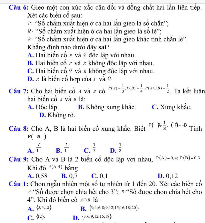 Gieo một con xúc xắc cân đối và đồng chất hai lần liên tiếp.
Xét các biến cố sau:
P: “Số chấm xuất hiện ở cả hai lần gieo là số chẵn”;
2: “Số chấm xuất hiện ở cả hai lần gieo là số lẻ”;
R: “Số chấm xuất hiện ở cả hai lần gieo khác tính chẵn lẻ”.
Khẳng định nào dưới đây sai?
A. Hai biến cố ρ và º độc lập với nhau.
B. Hai biến cố ρ và ₹ không độc lập với nhau.
C. Hai biến cố Ω và ₹ không độc lập với nhau.
D. ₹ là biến cố hợp của ρ và 0
Câu 7: Cho hai biến cố 4 và β có P(A)= 1/3 ,P(B)= 1/4 ,P(A∪ B)= 1/2 . Ta kết luận
hai biến cố 4 và β là:
A. Độc lập. B. Không xung khắc. C. Xung khắc.
D. Không rõ.
Câu 8: Cho A, B là hai biến cố xung khắc. Biết P()A= 1/3 ,(P)=-B Tính
P(A)
A.  7/1   1/1  C.  1/7  D.  1/2 
B.
Câu 9: Cho A và B là 2 biến cố độc lập với nhau, P(A)=0,4;P(B)=0,3.
Khi đó P(A.B) bằng
A. 0,58 B. 0,7 C. 0,1 D. 0,12
Câu 1: Chọn ngẫu nhiên một số tự nhiên từ 1 đến 20. Xét các biến cố
4:“Số được chọn chia hết cho 3”; #:“Số được chọn chia hết cho
4'. Khi đó biến cố 408 là
A.  3;4;12 . B.  3;4;6;8;9;12;15;16;18;20 .
C.  12 . D.  3;6;9;12;15;18 .