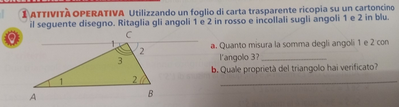 ATTIVITÀ OPERATIVA Utilizzando un foglio di carta trasparente ricopia su un cartoncino 
il seguente disegno. Ritaglia gli angoli 1 e 2 in rosso e incollali sugli angoli 1 e 2 in blu. 
a. Quanto misura la somma degli angoli 1 e 2 con 
l'angolo 3?_ 
b. Quale proprietà del triangolo hai verificato? 
_