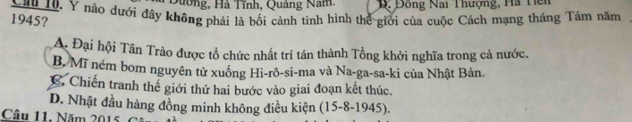 Dường, Hà Tĩnh, Quảng Năm, D. Đồng Nai Thượng, Ha Hên
Cầu 10, Y nào dưới đây không phải là bối cảnh tình hình thể giới của cuộc Cách mạng tháng Tâm năm
1945?
A. Đại hội Tân Trào được tổ chức nhất trí tán thành Tổng khởi nghĩa trong cả nước.
B, Mĩ ném bom nguyên tử xuống Hi-rô-si-ma và Na-ga-sa-ki của Nhật Bản.
C. Chiến tranh thể giới thứ hai bước vào giai đoạn kết thúc.
D. Nhật đầu hàng đồng minh không điều kiện (15-8-1945).
Câu 11. Năm 2015 C