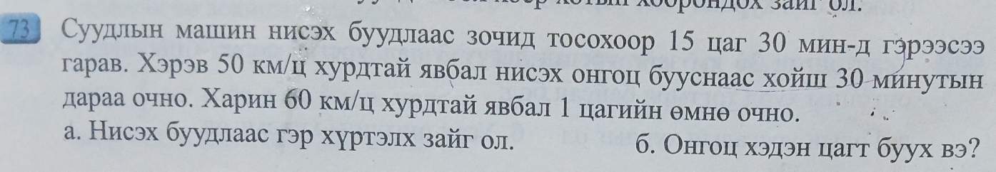 73] Суудльн машин нисэх буудлаас зочид тосохоор 15 цаг 30 минίд гэрээсээ
гарав. Χэрэв 5е кмлц хурдтай явбал нисэх онгоц бууснаас хойш 30 минутьн
а. Нисэх буудлаас гэр хуртэлх зайг ол. 6. Онгоц хэдэн цагт буух вэ?