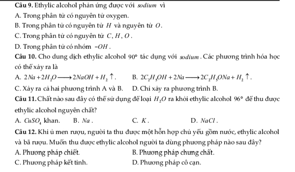 Ethylic alcohol phản ứng được với sodium vì
A. Trong phân tử có nguyên tử oxygen.
B. Trong phân tử có nguyên tử H và nguyên tử O.
C. Trong phân tử có nguyên tử C, H , O.
D. Trong phân tử có nhóm −OH .
Câu 10. Cho dung dịch ethylic alcohol 90° tác dụng với sodium . Các phương trình hóa học
có thể xảy ra là
A. 2Na+2H_2Oto 2NaOH+H_2uparrow. B. 2C_2H_5OH+2Nato 2C_2H_5ONa+H_2uparrow. 
C. Xảy ra cả hai phương trình A và B. D. Chi xảy ra phương trình B.
Câu 11. Chất nào sau đây có thể sử dụng để loại H_2O ra khỏi ethylic alcohol 96° để thu được
ethylic alcohol nguyên chất?
A. CuSO_4 khan. B. Na . C. K . D. NaCl .
Câu 12. Khi ủ men rượu, người ta thu được một hỗn hợp chủ yếu gồm nước, ethylic alcohol
và bã rượu. Muốn thu được ethylic alcohol người ta dùng phương pháp nào sau đây?
A. Phương pháp chiết. B. Phương pháp chưng chất.
C. Phương pháp kết tinh. D. Phương pháp cô cạn.