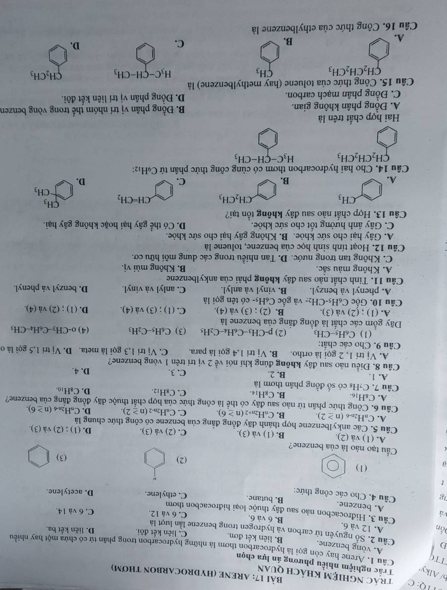 TTQ: C trác NghIệm khách quan
BàI 17: ARENE (HYDROCARBON THơM)
b/ Alky Trắc nghiệm nhiều phương án lựa chọn
TTC A. vòng benzene.
Câu 1. Arene hay còn gọi là hydrocarbon thơm là những hydrocarbon trong phân tử có chứa một hay nhiều
B. liên kết đơn. C. liên kết đôi. D. liên kết ba.
D Câu 2. Số nguyên tử carbon và hydrogen trong benzene lần lượt là
Đồn A. 12 và 6. B. 6 và 6. C. 6 và 12.
Câu 3. Hidrocacbon nào sau đây thuộc loại hidrocacbon thơm
C. 6 và 14.
và A. benzene. B. butane. C. ethylene.
ng  Câu 4. Cho các công thức: D. acetylene.
t
a
(1)
(2) (3)
Cầu tạo nào là của benzene?
A. (1) và (2). B. (1) và (3). C. (2) và (3). D. (1) ; (2) và (3).
Câu 5. Các ankylbenzene hợp thành dãy đồng đẳng của benzene có công thức chung là
A. CnH2n-6 (n≥ 2) B. CnH2n+2 (n≥ 6). C. C_nH_2n (n≥ 2). D. C_nH_2n-6 (n≥ 6).
Câu 6. Công thức phân tử nào sau đây có thể là công thức của hợp chất thuộc dãy đồng đẳng của benzene?
A. C_8H_16.
B. C_8H_14.
C. C_8H_12. D. C_8H_10.
Câu 7. C₇H₈ có số đồng phân thơm là
A. 1. B. 2. C. 3. D. 4.
Câu 8. Điều nào sau đây không đúng khí nói về 2 vị trí trên 1 vòng benzene?
A. Vị trí 1, 2 gọi là ortho. B. Vi trí 1,4 gọi là para. C. Vi trí 1,3 gọi là meta. D.Vi trí 1,5 gọi lào
Câu 9. Cho các chất:
(1) C_6H_5-CH_3 (2) p-CH_3-C_6H_4-C_2H_5 (3) C_6H_5-C_2H_3
Dãy gồm các chất là đồng đẳng của benzene là (4) 0-CH_3-C_6H_4-CH_3
A. (1) ; (2) và (3). B. (2) ; (3) và (4). C. (1);(3)va(4). D. (1);(2)va(4).
Câu 10. Gốc C_6H_5-CH_2- và gốc C₆H5- có tên gọi là
A. phenyl và benzyl. B. vinyl và anlyl. C. anlyl và vinyl. D. benzyl và phenyl.
Câu 11. Tính chất nào sau đây không phải của ankylbenzene
A. Không màu sắc. B. Không mùi vị.
C. Không tan trong nước. D. Tan nhiều trong các dung môi hữu cơ.
Câu 12. Hoạt tính sinh học của benzene, toluene là
A. Gây hại cho sức khỏe. B. Không gây hại cho sức khỏe.
C. Gây ảnh hưởng tốt cho sức khỏe. D. Có thể gây hại hoặc không gây hại.
Câu 13. Hợp chất nào sau đây không tồn tại?
CH_3
CH_2CH_3
CH=CH_2
CH_3
CH_3
A.
B.
C.
D.
Câu 14. Cho hai hydrocarbon thơm có cùng công thức phân tử C_9H_12:
CH_2CH_2CH_3 H_3C-CH-CH_3
Hai hợp chất trên là
A. Đồng phân không gian.  B. Đồng phân vị trí nhóm thế trong vòng benzen
C. Đồng phân mạch carbon.  D. Đồng phân vị trí liên kết đôi.
Câu 15. Công thức của toluene (hay methylbenzene) là
CH_2CH_2CH_3
CH_3
H_3C-CH-CH_3
CH_2CH_3
A.
B.
C.
D.
Câu 16. Công thức của ethylbenzene là