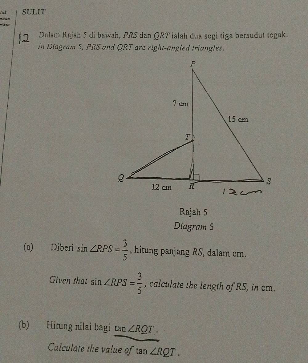 luk SULIT 
noan 
riksa 
Dalam Rajah 5 di bawah, PRS dan QRT ialah dua segi tíga bersudut tegak. 
In Diagram 5, PRS and QRT are right-angled triangles. 
Rajah 5 
Diagram 5 
(a) Diberi sin ∠ RPS= 3/5  , hitung panjang RS, dalam cm. 
Given that sin ∠ RPS= 3/5  , calculate the length of RS, in cm. 
(b) Hitung nilai bagi tan ∠ RQT. 
Calculate the value of tan ∠ RQT.