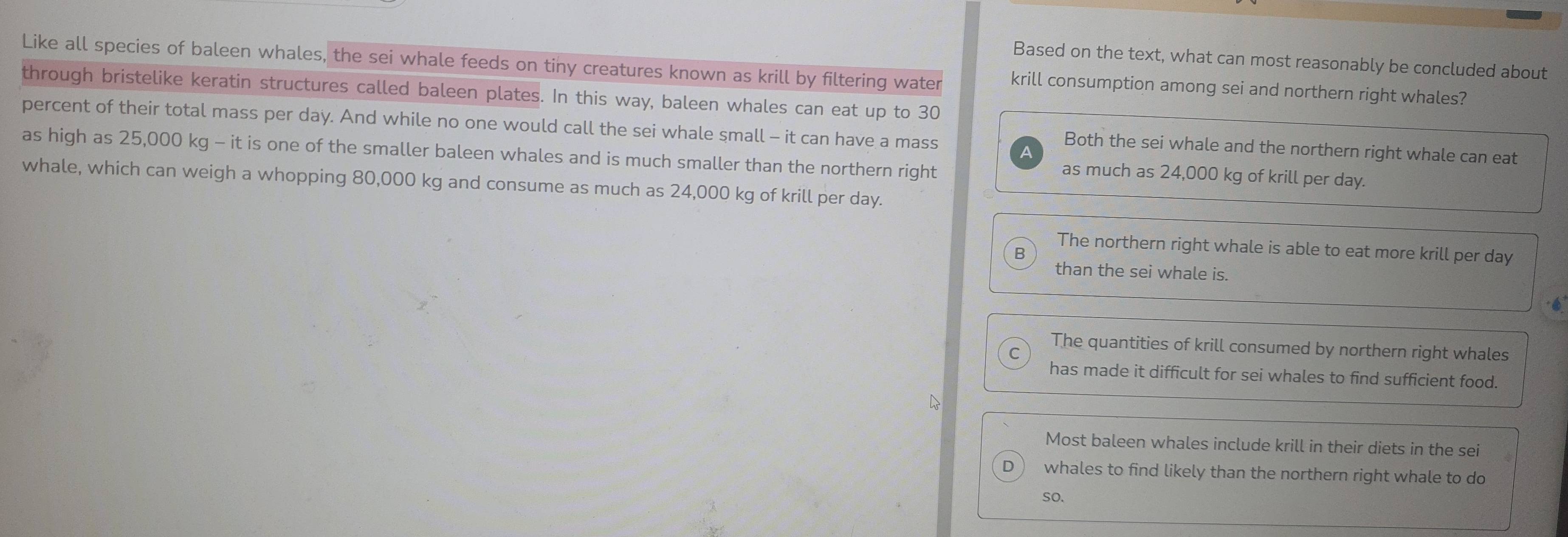 Based on the text, what can most reasonably be concluded about
Like all species of baleen whales, the sei whale feeds on tiny creatures known as krill by filtering water krill consumption among sei and northern right whales?
through bristelike keratin structures called baleen plates. In this way, baleen whales can eat up to 30
percent of their total mass per day. And while no one would call the sei whale small - it can have a mass
Both the sei whale and the northern right whale can eat
as high as 25,000 kg - it is one of the smaller baleen whales and is much smaller than the northern right
as much as 24,000 kg of krill per day.
whale, which can weigh a whopping 80,000 kg and consume as much as 24,000 kg of krill per day.
The northern right whale is able to eat more krill per day
B
than the sei whale is.
The quantities of krill consumed by northern right whales
C
has made it difficult for sei whales to find sufficient food.
Most baleen whales include krill in their diets in the sei
D whales to find likely than the northern right whale to do
so.