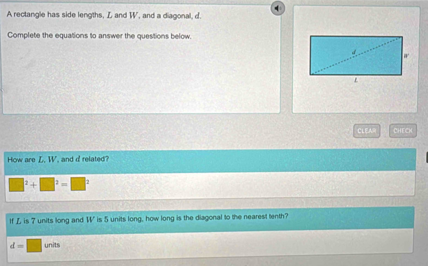 A rectangle has side lengths, L and W, and a diagonal, d. 
Complete the equations to answer the questions below. 
CLEAR CHECK 
How are L, W, and drelated?
120° |^2+□^2=□^2
If L is 7 units long and W is 5 units long, how long is the diagonal to the nearest tenth?
d=□ units