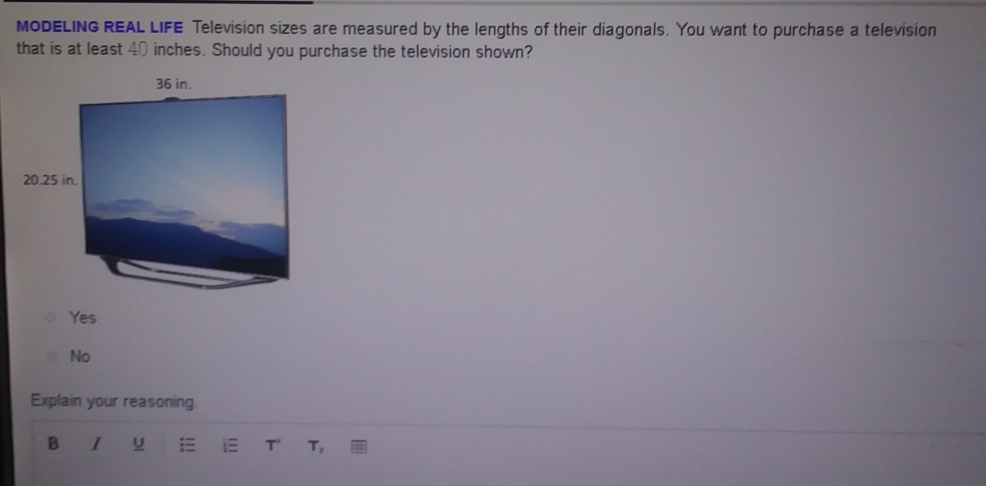 MODELING REAL LIFE Television sizes are measured by the lengths of their diagonals. You want to purchase a television
that is at least 40 inches. Should you purchase the television shown?
Yes
No
Explain your reasoning.
B I U i T T,