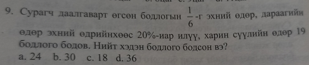 Сурагч лаалгаварт θгсен бодлогьн  1/6 -r θхний θдθр, дараагнйн
θлθр эхний Θдрийнхθθс 20% -иар илγу, харин суулийн θлθр 19
бодлого бодов. Нийτ хэдэн бодлого бодсон вэ?
a. 24 b. 30 c. 18 d. 36