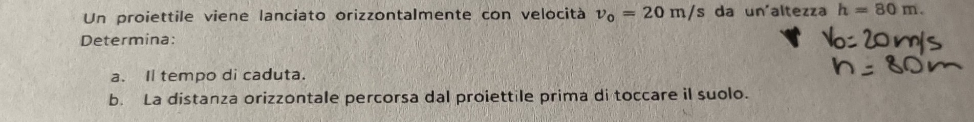 Un proiettile viene lanciato orizzontalmente con velocità v_0=20m/s da un'altezza h=80m. 
Determina: 
a. Il tempo di caduta. 
b. La distanza orizzontale percorsa dal proiettile prima di toccare il suolo.