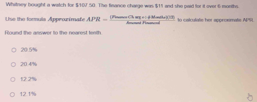 Whitney bought a watch for $107.50. The finance charge was $11 and she paid for it over 6 months.
Use the formula Approximate APR= ((FinanceCharge/ HMontha)(12))/AmountFinanced  to calculate her approximate APR.
Round the answer to the nearest tenth.
20.5%
20.4%
12.2%
12.1%