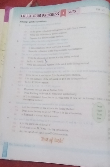 CHECK YOUR PROGRESS 1 SETS
FM  2
Attempt all the questions.
= 2eé pré falo=
(A)__ is the gives collection well-defined or not? Glive a resson.
(0  Write this collection in the set notation.
(1) Express it in the sas-builder method.
1. Seam collun the fifkowing inconac slages
porplc l grnec=s
d
(A) Is the collection a set or not? Give a reason.
(2) Show the collection in the diagrammatic representation.
J. The set A = (whole meoder less than 131is given.
(*) Write the elements of the set A in the listing method.   
(6) HO∩ A * Jasní .
( ( ) Write the composite number of the set A in the listing method.
  
4. When the set? A and It are defiond as followic
A = ( a: a is a compoose number up to 142, and B = [a: a is an dven oumber loss than i s
(1) Write the set A and the set B in the descriptive method.
(h  List the elements of the set A and set B in the listing method.
(c) Is 4 π A? Give a reason.
5 SetA- ]2. 3. 5. -11-13-17-19 U given
() Represent set A in the set-builder form.
(b) Does 4 belong to the set A? Write it in symbolically
(c) If 2 is eliminated from the set A. what type of new set is formed? Write it in b
descriptive method
6. The elements of sex A are preanted in the given dragram A bear
(a) List the elements of the set A in the listing mathod.
(b) Does a cow belong to set t A? ? Write it in the set notation. tiger lion
( EA trie? Give a reason. fox
7. Two sets F and M see defined as F = factors of 12] and M= 1,3,9,12
(a) List the elements of the set F
(b) 9 belongs to set M. Write it in the set notation.
(c) Are the set M and set N equal? Give a reason
The Louding Maths V)