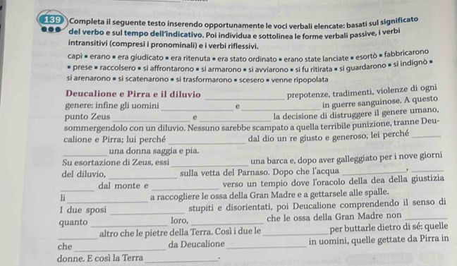 Completa il seguente testo inserendo opportunamente le voci verbali elençate: basati sul significato
del verbo e sul tempo dell’indicativo. Poi individua e sottolinea le forme verbali passive, i verbi
intransitivi (compresi i pronominali) e i verbi riflessivi.
capì = erano = era giudicato = era ritenuta # era stato ordinato » erano state lanciate = esortò = fabbricarono
prese = raccolsero = si affrontarono é si armarono » si avviarono » si fu ritirata » si guardarono » si indignò »
si arenarono # si scatenarono # si trasformarono # scesero # venne ripopolata
Deucalione e Pirra e il diluvio _prepotenze, tradimenti, violenze di ogni
genere: infine gli uomini_ e_
in guerre sanguinose. A questo
punto Zeus e
la decisione di distruggere il genere umano,
sommergendolo con un diluvio. Nessuno sarebbe scampato a quella terribile punizione, tranne Deu-
calione e Pirra; lui perché _dal dio un re giusto e generoso, lei perché_
una donna saggia e pia.
_
Su esortazione di Zeus, essi una barca e, dopo aver galleggiato per i nove giorni
del diluvio, sulla vetta del Parnaso. Dopo che l’acqua_
_
_
dal monte e verso un tempio dove l’oracolo della dea della giustizia
li_ a raccogliere le ossa della Gran Madre e a gettarsele alle spalle.
I due sposi _stupiti e disorientati, poi Deucalione comprendendo il senso di
quanto _loro, _che le ossa della Gran Madre non_
altro che le pietre della Terra. Così i due le_ per buttarle dietro di sé: quelle
che_ da Deucalione_ in uomini, quelle gettate da Pirra in
donne. E cosí la Terra_
.