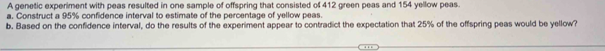 A genetic experiment with peas resulted in one sample of offspring that consisted of 412 green peas and 154 yellow peas. 
a. Construct a 95% confidence interval to estimate of the percentage of yellow peas. 
b. Based on the confidence interval, do the results of the experiment appear to contradict the expectation that 25% of the offspring peas would be yellow?