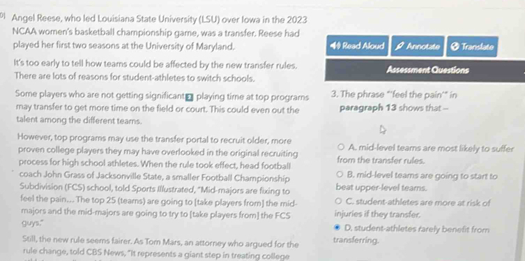 Angel Reese, who led Louisiana State University (LSU) over Iowa in the 2023
NCAA women's basketball championship game, was a transfer. Reese had
played her first two seasons at the University of Maryland. ◆ Read Aloud Annotate ₹ Translate
It's too early to tell how teams could be affected by the new transfer rules. Assessment Questions
There are lots of reasons for student-athletes to switch schools.
Some players who are not getting significant₹ playing time at top programs 3. The phrase "‘feel the pain’” in
may transfer to get more time on the field or court. This could even out the paragraph 13 shows that -
talent among the different tearns.
However, top programs may use the transfer portal to recruit older, more A. mid-level teams are most likely to suffer
proven college players they may have overlooked in the original recruiting from the transfer rules.
process for high school athletes. When the rule took effect, head football
coach John Grass of Jacksonville State, a smaller Football Championship B. mid-level teams are going to start to
Subdivision (FCS) school, told Sports Illustrated, "Mid-majors are fixing to beat upper-level tears.
feel the pain... The top 25 (tears) are going to [take players from] the mid- C. student-athletes are more at risk of
majors and the mid-majors are going to try to [take players from] the FCS injuries if they transfer.
guys." D. student-athletes rarely benefit from
Still, the new rule seems fairer. As Tom Mars, an attorney who argued for the transferring.
rule change, told CBS News, "It represents a giant step in treating college