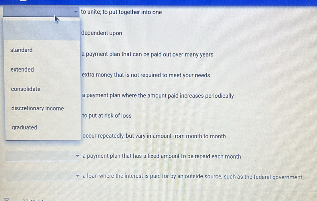 to unite; to put together into one
dependent upon
standard
a payment plan that can be paid out over many years
extended
extra money that is not required to meet your needs
consolidate
a payment plan where the amount paid increases periodically
discretionary income
to put at risk of loss
graduated
occur repeatedly, but vary in amount from month to month
_
a payment plan that has a fixed amount to be repaid each month
_
a loan where the interest is paid for by an outside source, such as the federal government