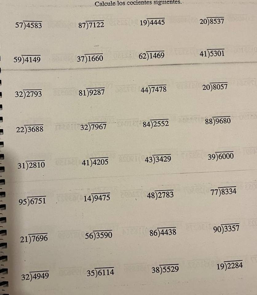 Calcule los cocientes siguientes.
57encloselongdiv 4583
87encloselongdiv 7122
19encloselongdiv 4445
20encloselongdiv 8537
59encloselongdiv 4149
37encloselongdiv 1660
62encloselongdiv 1469
41encloselongdiv 5301
32encloselongdiv 2793
81encloselongdiv 9287
44encloselongdiv 7478
20encloselongdiv 8057
22encloselongdiv 3688
32encloselongdiv 7967
84encloselongdiv 2552
88encloselongdiv 9680
31encloselongdiv 2810
41encloselongdiv 4205
43encloselongdiv 3429
39encloselongdiv 6000
95encloselongdiv 6751
14encloselongdiv 9475
48encloselongdiv 2783
77encloselongdiv 8334
21encloselongdiv 7696
56encloselongdiv 3590
86encloselongdiv 4438
90encloselongdiv 3357
32encloselongdiv 4949
35encloselongdiv 6114
38encloselongdiv 5529
19encloselongdiv 2284