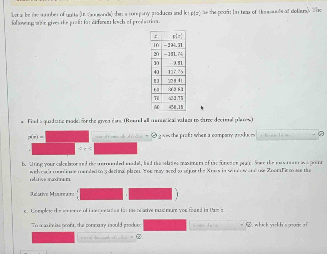 Let x be the number of units (in thousands) that a company produces and let p(x) be the proft (in tens of thousands of dollars). The
following table gives the profit for different levels of production.
a. Find a quadratic model for the given data. (Round all numerical values to three decimal places.)
p(x)= tens of thousands of dollars gives the profit when a company produces x rhousand units
b. Using your calculator and the unrounded model, find the relative maximum of the function p(x)]. State the maximum as a point
with each coordinate rounded to 3 decimal places. You may need to adjust the Xmax in window and use ZoomFit to see the
relative maximum.
Relative Maximum:
,
c. Complete the sentence of interpretation for the relative maximum you found in Part b.
To maximize profit, the company should produce thouand units O, which yields a proft of
rems of trousands of dollars