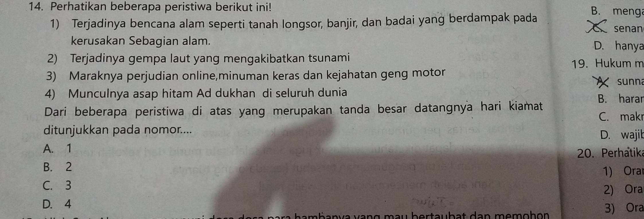 Perhatikan beberapa peristiwa berikut ini!
1) Terjadinya bencana alam seperti tanah longsor, banjir, dan badai yang berdampak pada
B. menga
senan
kerusakan Sebagian alam.
D. hạnya
2) Terjadinya gempa laut yang mengakibatkan tsunami
19. Hukum m
3) Maraknya perjudian online,minuman keras dan kejahatan geng motor
sunna
4) Munculnya asap hitam Ad dukhan di seluruh dunia
B. harar
Dari beberapa peristiwa di atas yang merupakan tanda besar datangnya hari kiamat
C. makr
ditunjukkan pada nomor....
D. wajib
A. 1
20. Perhatik
B. 2
1) Ora
C. 3
2) Ora
D. 4
a h a b a n v a v an g m u b e r t a u b a t d a n m e m oh on 
3) Ora