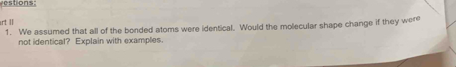 estions: 
rt II 
1. We assumed that all of the bonded atoms were identical. Would the molecular shape change if they were 
not identical? Explain with examples.