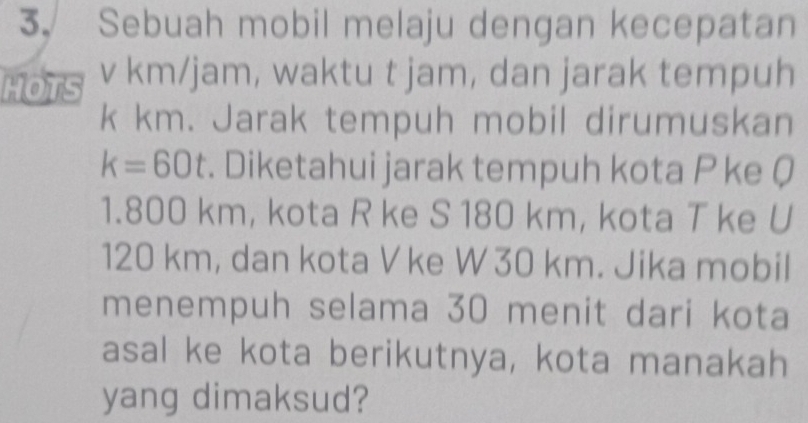 Sebuah mobil melaju dengan kecepatan 
HOTS v km/jam, waktu t jam, dan jarak tempuh
k km. Jarak tempuh mobil dirumuskan
k=60t. Diketahui jarak tempuh kota P ke Q
1. 800 km, kota R ke S 180 km, kota T ke U
120 km, dan kota V ke W 30 km. Jika mobil 
menempuh selama 30 menit dari kota 
asal ke kota berikutnya, kota manakah 
yang dimaksud?