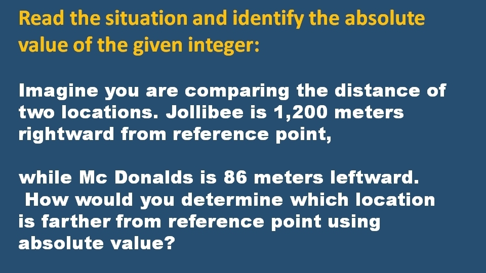 Read the situation and identify the absolute 
value of the given integer: 
Imagine you are comparing the distance of 
two locations. Jollibee is 1,200 meters
rightward from reference point, 
while Mc Donalds is 86 meters leftward. 
How would you determine which location 
is farther from reference point using 
absolute value?