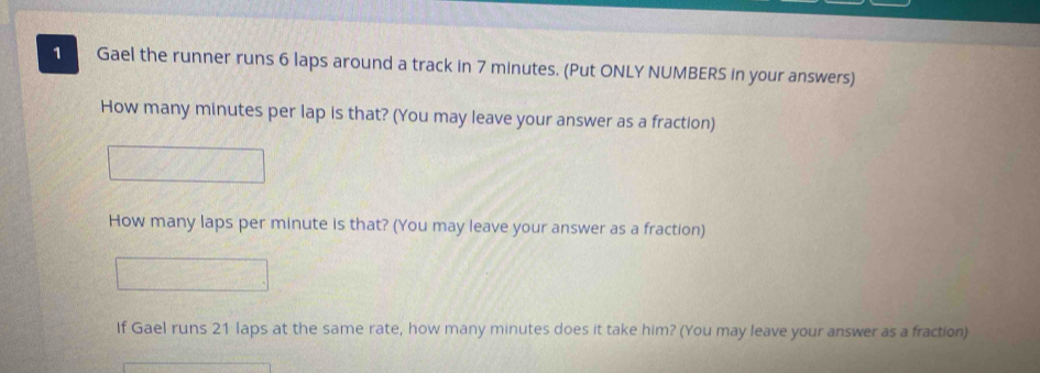 Gael the runner runs 6 laps around a track in 7 minutes. (Put ONLY NUMBERS in your answers) 
How many minutes per lap is that? (You may leave your answer as a fraction) 
How many laps per minute is that? (You may leave your answer as a fraction) 
If Gael runs 21 laps at the same rate, how many minutes does it take him? (You may leave your answer as a fraction)