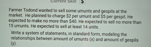 Current Skill $ 
Farmer Todond wanted to sell some umunts and gespils at the 
market. He planned to charge $2 per umunt and $5 per gespil. He 
expected to make no more than $40. He expected to sell no more than
15 umunts. He expected to sell at least 14 units. 
Write a system of statements, in standard form, modeling the 
relationships between amount of umunts (x) and amount of gespils 
(y).