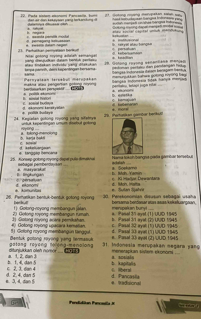 Pada sistem ekonomi Pancasila, bumi 27. Gotong royong merupakan salah satu
dan air dan kekayaan yang terkandung di hasil kebudayaan bangsa Indonesia yan
dalamnya dikuasai oleh .... sudah menjadi ciri khas bangsa Indonesia
a、rakyat Gotong royong dapat menjadi modal sosial
b. negara atau social capital untuk mendukung
c.swasta pemilik modal kekuatan ....
d. pemegang kekuasaan a. institusional
e. swasta dalam negeri b. rakyat atau bangsa
23. Perhatikan pernyataan berikut! c. persatuan
Nilai gotong royong adalah semangat d. kebersamaan
e. keadilan
yang diwujudkan dalam bentuk perilaku
atau tindakan individu yang dilakukan 28. Gotong royong senantiasa menjadi
tanpa pamrih, demi kepentingan bersama- pedoman perilaku dan pandangan hidup
sama. bangsa Indonesia dalam beragam bentuk
Pernyataan tersebut merupakan menunjukkan bahwa gotong royong bagi
makna atau pengertian gotong royong bangsa Indonesia tidak hanya menjadi
berdasarkan perspektif .... HOTS perilaku, tetapi juga nilai ....
a. politik ekonomi a、 ekonomi
b. sosial histori b. estetika
c. sosial budaya c. kemajuan
d. ekonomi kerakyatan d. kebenaran
e. politik budaya e、 moral
24. Kegíatan gotong royong yang sifatnya 29. Perhatikan gambar berikut!
untuk kepentingan umum disebut gotong
royong ....
a. tolong-menolong
b. kerja bakti
c. sosial
d. kekeluargaan
e. tanggap bencana
25. Konsep gotong royong dapat pula dimaknai Nama tokoh bangsa pada gambar tersebut
sebagai pemberdayaan ....
adalah ....
a. masyarakat a. Soekarno
b. lingkungan b. Moh. Yamin
c. persatuan c. Ki Hadjar Dewantara
d. ekonomi d.Moh. Hatta
e. komunitas e、 Sutan Sjahrir
26. Perhatikan bentuk-bentuk gotong royong 30. Perekonomian disusun sebagai usaha
berikut! bersama berdasar atas asas kekeluargaan,
1) Gotong-royong membangun jalan. merupakan bunyi ....
2) Gotong royong membangun rumah. a. Pasal 31 ayat (1) UUD 1945
3) Gotong royong acara pernikahan. b. Pasal 31 ayat (2) UUD 1945
4) Gotong royong upacara kematian. c. Pasal 32 ayat (1) UUD 1945
5) Gotong royong membangun tanggul. d. Pasal 33 ayat (1) UUD 1945
Bentuk gotong royong yang termasuk e. Pasal 33 ayat (2) UUD 1945
gotong royong tolong-menolong 31. Indonesia merupakan negara yang
ditunjukkan oleh nomor .... HOTS menerapkan sistem ekonomi ....
a. 1, 2, dan 3 a. sosialis
b. 1, 4, dan 5 b、kapitalis
c. 2, 3, dan 4 c. liberal
d. 2, 4, dan 5 d. Pancasila
e. 3, 4, dan 5 e. tradisional
br
Pendidikan Pancasíla X Comester ?